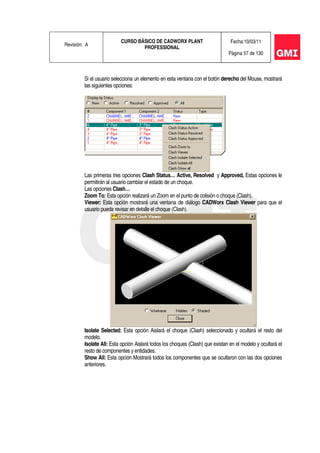 Revisión: A
CURSO BÁSICO DE CADWORX PLANT
PROFESSIONAL
Fecha:10/03/11
Página 57 de 130
Si el usuario selecciona un elemento en esta ventana con el botón derecho del Mouse, mostrará
las siguientes opciones:
Las primeras tres opciones Clash Status… Active, Resolved y Approved, Estas opciones le
permitirán al usuario cambiar el estado de un choque.
Las opciones Clash…
Zoom To: Esta opción realizará un Zoom en el punto de colisión o choque (Clash).
Viewer: Esta opción mostrará una ventana de diálogo CADWorx Clash Viewer para que el
usuario pueda revisar en detalle el choque (Clash).
Isolate Selected: Esta opción Aislará el choque (Clash) seleccionado y ocultará el resto del
modelo.
Isolate All: Esta opción Aislará todos los choques (Clash) que existan en el modelo y ocultará el
resto de componentes y entidades.
Show All: Esta opción Mostrará todos los componentes que se ocultaron con las dos opciones
anteriores.
 