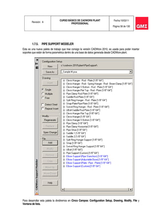 Revisión: A
CURSO BÁSICO DE CADWORX PLANT
PROFESSIONAL
Fecha:10/03/11
Página 58 de 130
1.7.5. PIPE SUPPORT MODELER
Esta es una nueva paleta de trabajo que trae consigo la versión CADWorx 2010, es usada para poder insertar
soportes que están de forma parametrica dentro de una base de datos generada desde CADWorx plant.
Para desarrollar esta paleta la dividiremos en Cinco Campos: Configuration Setup, Drawing, Modify, File y
Ventana de lista.
 