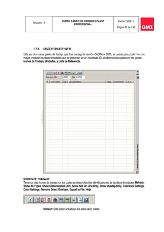 Revisión: A
CURSO BÁSICO DE CADWORX PLANT
PROFESSIONAL
Fecha:10/03/11
Página 62 de 130
1.7.6. DISCONTINUITY VIEW
Esta es otra nueva paleta de trabajo que trae consigo la versión CADWorx 2010, es usada para poder ver con
mayor precisión las discontinuidades que se presentan en un modelado 3D, dividiremos esta paleta en tres partes:
Iconos de Trabajo, Unidades, y Lista de Referencia.
ICONOS DE TRABAJO:
Tenemos diez íconos de trabajo con los cuales se desarrollará las identificaciones de las discontinuidades, Refresh,
Show All Types, Show Disconnected Only, Show Not On Line Only, Show Overlap Only, Tolerance Settings,
Color Settings, Remove Select Overlaps, Export to File, Help.
Refresh: Este botón actualizará los datos de la paleta.
 