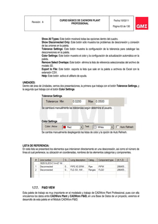 Revisión: A
CURSO BÁSICO DE CADWORX PLANT
PROFESSIONAL
Fecha:10/03/11
Página 63 de 130
Show All Types: Este botón mostrará todas las opciones dentro del cuadro.
Show Disconnected Only: Este botón sólo muestra los problemas de desconexión y conexión
de las uniones en la paleta.
Tolerance Settings: Este botón muestra la configuración de la tolerancia para catalogar las
desconexiones en la paleta.
Color Settings: Este botón muestra el color y la configuración de actualización automática en la
paleta.
Remove Select Overlaps: Este botón elimina la lista de referencia seleccionadas del archivo de
modelo 3D.
Export to File: Este botón exporta la lista que sale en la paleta a archivos de Excel con la
extensión CSV.
Help: Este botón activa el utilitario de ayuda.
UNIDADES:
Dentro del área de Unidades, vemos dos presentaciones, la primera que trabaja con el botón Tolerance Settings, y
la segunda que trabaja con el botón Color Settings
Tolerance Settings
Se cambiará manualmente las tolerancias según determine el usuario.
Color Settings
Se cambia manualmente desplegando las listas de color y la opción de Auto Refresh.
LISTA DE REFERENCIA:
En esta lista se presentará los elementos que intervienen directamente en una desconexión, asi como el número de
línea al cual pertenece, su ubicación en coordenadas, nombres de los elementos categorías y componentes.
1.7.7. P&ID VIEW
Esta paleta de trabajo es muy importante en el modelado y trabajo de CADWorx Plant Professional, pues con ella
vinculamos los datos entre CADWorx Plant y CADWorx P&ID, en una Base de Datos de un proyecto, veremos el
desarrollo de esta paleta en el Módulo CADWorx P&ID.
 