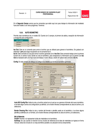 Revisión: A
CURSO BÁSICO DE CADWORX PLANT
PROFESSIONAL
Fecha:10/03/11
Página 65 de 130
En el Segundo Campo vemos que los comandos que están aquí son para trabajar la información del modelado
fuera del modelo o con otros programas. Tenemos:
1.8.4. AUTO ISOMETRIC
Permite crear isométricos de un modelo 3D. Cuenta con 2 campos, el primero de salida y recepción de información
y el segundo para configuración.
Iso Out: Este es un comando para armar el archivo que se utilizará para generar el isométrico. Se grabará con
extensión *.pmi para luego recuperarlo con el comando Iso In.
Iso In: Este comando se usa para tomar el archivo generado con el Iso Out. Este comando trabaja como la primera
función de un archivo nuevo donde se crea el isométrico, para recepcionar la información que se generó con Iso
Out es necesario abrir una hoja nueva de trabajo o nuevo dibujo y recién ahí aplicar este comando (Iso In).
Config: En esta ventana de diálogo se configura los detalles que tendrá el isométrico generado.
Auto ISO Config File: Indica la ruta y el archivo actual con el cual se va a generar el formato del nuevo isométrico,
si se tiene algun archivo de configuración ya definido, con el boton Browse correspondiente se ubica el archivo y se
selecciona.
Border Drawing File: Indica la ruta y nombre del formato o plantilla usado en el isométrico, si se tiene alguna
plantilla ya definida con un formato, con el boton Browse correspondiente se ubica el archivo y se selecciona..
Bill of Materials
On/Off: Permite o no representar la lista de materiales en el isométrico.
Iso/Snap: Se usa cuando la inserción de los círculos de referencia de la lista de materiales se ingresa en forma
manual, coloca los círculos en un snap isométrico paralelo a la ubicación de los componentes.
 