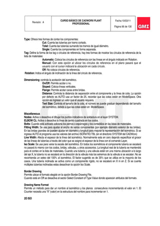 Revisión: A
CURSO BÁSICO DE CADWORX PLANT
PROFESSIONAL
Fecha:10/03/11
Página 66 de 130
Type: Ofrece tres formas de contar los componentes:
Cut: Cuenta las tuberías por tramo cortado.
Total: Cuenta las tuberías sumando los tramos de igual diámetro.
Single: Cuenta los componentes en forma separada.
Tag: Define la forma de los tag o círculos de referencia, hay tres formas de mostrar los círculos de referencia de la
lista de materiales:
Automatic: Coloca los círculos de referencia con las líneas en el ángulo indicado en Rotation.
Manual: Con esta opción al ubicar los círculos de referencia en el plano pasará que el
usuario con el cursor indicará la ubicación en cada círculo.
Off: No coloca círculos de referencia.
Rotation: Indica el ángulo de inclinación de la línea del círculo de referencia.
Dimensioning: controla la acotación del isométrico.
On/Off: Permite acotar o no.
Sloped: Coloca líneas verticales.
Flange: Permite acotar caras entre bridas.
Distance: Controla la distancia de separación entre el componente y la línea de cota. La opción
por defecto es AUTO usa un factor de 25, recordar que las cotas están en ModelSpace. Otra
opción es ingresar un valor que el usuario requiera.
Text Size: Controla el tamaño de la cota, el número se puede graduar dependiendo del tamaño
del isométrico, debido a que las cotas están en ModelSpace.
Miscellaneous
Nodes: Activa o desactiva el dibujar los puntos indicativos de soldadura en el layer SYSTEM.
ELBOW CL: Activa o desactiva la línea de centro cuadrada en los codos.
Bolts: Cuando está activado adiciona los pernos o espárragos y los contabiliza en las listas de materiales.
Fitting Width: Se usa para ajustar el ancho de varios componentes (por ejemplo diámetro exterior de las bridas).
En las bridas grandes se pueden ajustar en diámetro y longitud para mejorar la representación del isométrico. Si se
ingresa AUTO el programa usa los valores del archivo ISORATIO.TBL (en el directorio SYSTEM del CADWorx)
Line Width: Afecta el espesor de la línea del isométrico. Normalmente esta en cero dejando especificar el grosor
de las líneas de tuberías a través del color que se asigne el espesor de la línea con el comando Layer.
Iso Scale: Se usa para variar la escala del isométrico. En todos los isométricos el componente tubería se escalará
no pasará lo mismo con los codos, bridas, válvulas, u otros accesorios. La longitud real de la tubería se mantendrá
para el conteo en la lista de materiales. Cuando una tubería y una válvula están en una misma ubicación a lo largo
del eje X, la tubería no se escalará en la dirección de la válvula más los extremos de la válvula si se escalan. No se
recomienda un seteo del 100% al isométrico. El factor sugerido es de 35% que se utiliza en la mayoría de los
casos. Una tubería inclinada se activa como un componente rígido, no se escalará en X ni en Z. Si se cuenta
múltiples tuberías inclinadas estas desactivan la opción Iso Scale.
Border Drawing
Permite ubicar el formato elegido en la opción Border Drawing File.
Cuando está en Off se desactiva el sector Select Constant of Type Value donde aparecen atributos del formato.
Drawing Name Format
Permite un método para dar un nombre al isométrico y los planos consecutivos incrementando el valor en 1. El
Counter necesita una “X” (valor) en la estructura del nombre para incrementar en 1.
2D ISO
 