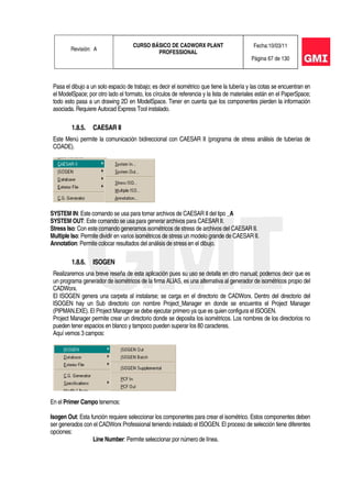 Revisión: A
CURSO BÁSICO DE CADWORX PLANT
PROFESSIONAL
Fecha:10/03/11
Página 67 de 130
Pasa el dibujo a un solo espacio de trabajo; es decir el isométrico que tiene la tubería y las cotas se encuentran en
el ModelSpace; por otro lado el formato, los círculos de referencia y la lista de materiales están en el PaperSpace;
todo esto pasa a un drawing 2D en ModelSpace. Tener en cuenta que los componentes pierden la información
asociada. Requiere Autocad Express Tool instalado.
1.8.5. CAESAR II
Este Menú permite la comunicación bidireccional con CAESAR II (programa de stress análisis de tuberías de
COADE).
SYSTEM IN: Este comando se usa para tomar archivos de CAESAR II del tipo _A
SYSTEM OUT: Este comando se usa para generar archivos para CAESAR II.
Stress Iso: Con este comando generamos isométricos de stress de archivos del CAESAR II.
Multiple Iso: Permite dividir en varios isométricos de stress un modelo grande de CAESAR II.
Annotation: Permite colocar resultados del análisis de stress en el dibujo.
1.8.6. ISOGEN
Realizaremos una breve reseña de esta aplicación pues su uso se detalla en otro manual; podemos decir que es
un programa generador de isométricos de la firma ALIAS, es una alternativa al generador de isométricos propio del
CADWorx.
El ISOGEN genera una carpeta al instalarse; se carga en el directorio de CADWorx. Dentro del directorio del
ISOGEN hay un Sub directorio con nombre Project_Manager en donde se encuentra el Project Manager
(PIPMAN.EXE). El Project Manager se debe ejecutar primero ya que es quien configura el ISOGEN.
Project Manager permite crear un directorio donde se deposita los isométricos. Los nombres de los directorios no
pueden tener espacios en blanco y tampoco pueden superar los 80 caracteres.
Aquí vemos 3 campos:
En el Primer Campo tenemos:
Isogen Out: Esta función requiere seleccionar los componentes para crear el isométrico. Estos componentes deben
ser generados con el CADWorx Professional teniendo instalado el ISOGEN. El proceso de selección tiene diferentes
opciones:
Line Number: Permite seleccionar por número de línea.
 