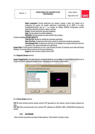 Revisión: A
CURSO BÁSICO DE CADWORX PLANT
PROFESSIONAL
Fecha:10/03/11
Página 68 de 130
Select component: Permite seleccionar por ventana, crossign o algún otro método de la
preferencia del usuario. Se pueden seleccionar componentes de un XREF si el seteo
UseObjectsFromXrefs esta en 1. La ventana de diálogo ISOGEN Configuration permite
seleccionar diferentes proyectos, estilos y nombres.
Project: Permite seleccionar proyectos habilitados.
Style: Permite seleccionar estilos habilitados.
DXF/DWG: Permite cambiar el nombre del DXF del isométrico.
Ventana de diálogo ISOGEN RESULTS
Total Plot File: Muestra la cantidad de isométricos generados.
Open Plot Files: Al seleccionar dicha tecla muestra en Autocad los isométricos generados.
View Message Files: Al seleccionar esta tecla con el Notepad nos muestra información sobre los
isométricos o los errores producidos en la generación.
Isogen Batch: Permite generar isométricos con uno o más números de líneas. El comando usa el seteo del Project
Manager. El comando lista los números de línea para seleccionar.
Isogen In: Este comando importa archivos DXF.
En el Segundo Campo tenemos:
Isogen Supplemental: Con este comando insertamos Símbolos que se reflejan en los isométricos emitidos con el
Programa ISOGEN, tales como sentido de flujo, simbología de penetración e instrumentos.
En el Tercer Campo tenemos:
PCF In: Este comando permite importar archivos PCF generados en otro sistema, incluso de algún programa de
Alias.
PCF Out: Este comando permite crear archivos PCF utilizados por ISOGEN, IGEN y SPOOLGEN (productos de
ALIAS).
1.8.7. DATABASE
Este comando nos permite usar base de datos externos. Tiene también 3 campos o áreas.
 