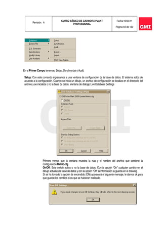 Revisión: A
CURSO BÁSICO DE CADWORX PLANT
PROFESSIONAL
Fecha:10/03/11
Página 69 de 130
En el Primer Campo tenemos: Setup, Synchronize y Audit.
Setup: Con este comando ingresamos a una ventana de configuración de la base de datos. El sistema actúa de
acuerdo a la configuración. Cuando se inicia un dibujo, un archivo de configuración se localiza en el directorio del
archivo y se inicializa o no la base de datos. Ventana de diálogo Live Database Settings
Primero vemos que la ventana muestra la ruta y el nombre del archivo que contiene la
configuración Metric.cfg.
On/Off: Este switch activa o no la base de datos. Con la opción “On” cualquier cambio en el
dibujo actualiza la base de datos y con la opción “Off” la información la guarda en el drawing.
Si se ha tomado la opción de encendido (ON) aparecerá el siguente mensaje, le damos ok para
que guarde los cambios si es que se hubieran realizado.
 