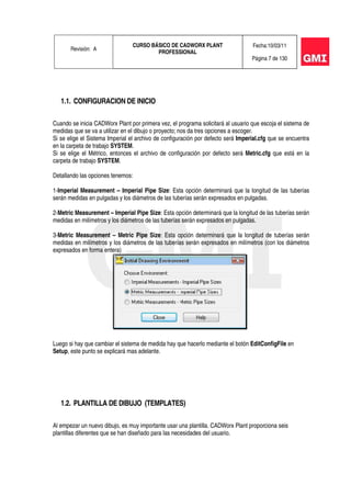 Revisión: A
CURSO BÁSICO DE CADWORX PLANT
PROFESSIONAL
Fecha:10/03/11
Página 7 de 130
1.1. CONFIGURACION DE INICIO
Cuando se inicia CADWorx Plant por primera vez, el programa solicitará al usuario que escoja el sistema de
medidas que se va a utilizar en el dibujo o proyecto; nos da tres opciones a escoger.
Si se elige el Sistema Imperial el archivo de configuración por defecto será Imperial.cfg que se encuentra
en la carpeta de trabajo SYSTEM.
Si se elige el Métrico, entonces el archivo de configuración por defecto será Metric.cfg que está en la
carpeta de trabajo SYSTEM.
Detallando las opciones tenemos:
1-Imperial Measurement – Imperial Pipe Size: Esta opción determinará que la longitud de las tuberías
serán medidas en pulgadas y los diámetros de las tuberías serán expresados en pulgadas.
2-Metric Measurement – Imperial Pipe Size: Esta opción determinará que la longitud de las tuberías serán
medidas en milímetros y los diámetros de las tuberías serán expresados en pulgadas.
3-Metric Measurement – Metric Pipe Size: Esta opción determinará que la longitud de tuberías serán
medidas en milímetros y los diámetros de las tuberías serán expresados en milímetros (con los diámetros
expresados en forma entera)
Luego si hay que cambiar el sistema de medida hay que hacerlo mediante el botón EditConfigFile en
Setup, este punto se explicará mas adelante.
1.2. PLANTILLA DE DIBUJO (TEMPLATES)
Al empezar un nuevo dibujo, es muy importante usar una plantilla. CADWorx Plant proporciona seis
plantillas diferentes que se han diseñado para las necesidades del usuario.
 