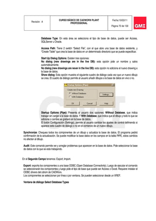 Revisión: A
CURSO BÁSICO DE CADWORX PLANT
PROFESSIONAL
Fecha:10/03/11
Página 70 de 130
Database Type: En esta área se selecciona el tipo de base de datos, puede ser Access,
SQLServer u Oracle.
Access Path: Tiene 2 switch “Select File”, con el que abre una base de datos existente, y
“Create Table” que crea la base de datos en un determinado directorio que se puede especificar.
Start Up Dialog Options: Existen tres opciones:
No dialog (new drawings are in the live DB): esta opción pide un nombre y salva
automáticamente.
No dialog (new drawings are never in the live DB): esta opción no adiciona el nuevo drawing a
la base de datos.
Show dialog: Esta opción muestra el siguiente cuadro de diálogo cada vez que un nuevo dibujo
se crea. El cuadro de diálogo permite al usuario añadir dibujos a la base de datos en vivo o no.
Startup Options (Pipe): Presenta al usuario dos opciones: Without Database, que indica
trabajar sin cargar a la base de datos. Y With Database, que indica que el dibujo y todo lo que se
adicione o cambie se grabará en la base de datos.
El botón Configuración (Settings), permite al usuario cambiar los ajustes de control definiendo si
aparece este cuadro de diálogo o no en el comienzo de un nuevo dibujo.
Synchronize: Chequea todos los componentes de un dibujo y actualiza la base de datos. El programa pedirá
confirmación de la actualización. Se puede modificar la base datos en los campos en la tabla PIPE, estos cambios
no afectan al dibujo.
Audit: Este comando permite ver y arreglar problemas que aparecen en la base de datos. Pide seleccionar la base
de datos con la que se esta trabajando.
En el Segundo Campo tenemos: Export, Import.
Export: exporta los componentes a una base ODBC (Open Database Connectivity). Luego de ejecutar el comando
se seleccionarán los componentes y luego pide el tipo de base que puede ser Access o Excel. Requiere instalar el
ODBC drivers del cdrom de CADWorx.
Los componentes se seleccionan por línea o por ventana. Se pueden seleccionar desde un XREF.
Ventana de diálogo Select Database Types
 