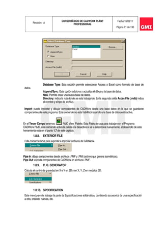 Revisión: A
CURSO BÁSICO DE CADWORX PLANT
PROFESSIONAL
Fecha:10/03/11
Página 71 de 130
Database Type: Esta sección permite seleccionar Access o Excel como formato de base de
datos.
Append/Sync: Esta opción adiciona o actualiza el dibujo y la base de datos.
New. Permite crear una nueva base de datos.
Directory: indica la ruta donde se esta trabajando. En la segunda celda Acces File (.mdb) indica
el nombre y el tipo de archivo.
Import: puede importar y dibujar componentes de CADWorx desde una base datos en la que se guardaron
componentes de este programa. Este comando no esta habilitado cuando una base de datos está activa.
En el Tercer Campo tenemos: P&ID View Palette. Esta Paleta se usa para trabajar con el Programa
CADWorx P&ID, este comando activa la paleta o la desactiva si se la selecciona nuevamente, el desarrollo de esta
herramienta esta en el punto 1.7 de este capitulo.
1.8.8. EXTERIOR FILE
Este comando sirve para exportar e importar archivos de CADWorx.
Pipe In: dibuja componentes desde archivos .PMF y .PMI (archivo que genera isométricos).
Pipe Out: exporta componentes de CADWorx en archivos .PMF.
1.8.9. C. G. GENERATOR
Calcula el centro de gravedad en X e Y en 2D y en X, Y, Z en modelos 3D.
1.8.10. SPECIFICATION
Este menú permite trabajar la parte de Especificaciones editándolas, cambiando accesorios de una especificación
a otra, creando nuevas, etc.
 