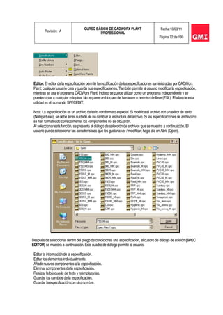Revisión: A
CURSO BÁSICO DE CADWORX PLANT
PROFESSIONAL
Fecha:10/03/11
Página 72 de 130
Editor: El editor de la especificación permite la modificación de las especificaciones suministradas por CADWorx
Plant; cualquier usuario crea y guarda sus especificaciones. También permite al usuario modificar la especificación,
mientras se usa el programa CADWorx Plant. Incluso se puede utilizar como un programa independiente y se
puede copiar a cualquier máquina. No requiere un bloqueo de hardware o permiso de llave (ESL). El alias de esta
utilidad es el comando SPECEDIT.
Nota: La especificación es un archivo de texto con formato especial. Si modifica el archivo con un editor de texto
(Notepad.exe), se debe tener cuidado de no cambiar la estructura del archivo. Si las especificaciones de archivo no
se han formateado correctamente, los componentes no se dibujarán.
Al seleccionar esta función, se presenta el diálogo de selección de archivos que se muestra a continuación. El
usuario puede seleccionar las características que les gustaría ver / modificar; haga clic en Abrir (Open).
Después de seleccionar dentro del pliego de condiciones una especificación, el cuadro de diálogo de edición (SPEC
EDITOR) se muestra a continuación. Este cuadro de diálogo permite al usuario:
Editar la información de la especificación.
Editar los elementos individualmente.
Añadir nuevos componentes a la especificación.
Eliminar componentes de la especificación.
Realizar la búsqueda de texto y reemplazarlas.
Guardar los cambios de la especificación.
Guardar la especificación con otro nombre.
 