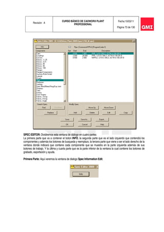 Revisión: A
CURSO BÁSICO DE CADWORX PLANT
PROFESSIONAL
Fecha:10/03/11
Página 73 de 130
SPEC EDITOR: Dividiremos esta ventana de diálogo en cuatro partes:
La primera parte que va a contener el boton INFO, la segunda parte que es el lado izquierdo que contendrá los
componentes y además los botones de busqueda y reemplazo, la tercera parte que viene a ser el lado derecho de la
ventana donde indicará que contiene cada componente que se muestra en la parte izquierda además de sus
botones de trabajo. Y la última y cuarta parte que es la parte inferior de la ventana la cual contiene los botones de
grabado, exportación y ayuda.
Primera Parte: Aquí veremos la ventana de dialogo Spec Information Edit.
 