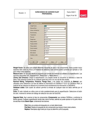 Revisión: A
CURSO BÁSICO DE CADWORX PLANT
PROFESSIONAL
Fecha:10/03/11
Página 74 de 130
Weight Factor: Se utiliza para añadir diferentes márgenes de peso a los componentes. Estos pueden incluir
aspectos tales como la pintura y el material de soldadura. Este número podría aumentar por ejemplo a 1,03
para indicar estos aspectos.
Measure bore: Se usa para decirle al programa que formato de medición se adhiere a la especificación. Las
opciones disponibles son: “Imperial-Inch”, “Metric-Inch” y “Metric-Metric”.
Library Sub Directory: Dirige la especificación a la carpeta donde se encuentra la biblioteca o base de
datos. Esta ubicación puede ser en cualquier parte de la red o en una red de área amplia.
Nominal Rating, Temperature, Pressure, Flange Face, y las celdas con contenido de Material, son
utilizados como referencia a la hora de rellenar la información en CADWorx P & ID. En CADWorx Plant, el
material de las tuberías se utilizará en el momento de la transferencia de información a CAESAR II.
Database codes: Este cuadro de edición permite la entrada de cualquier base de datos definida por el
usuario.
Color: El valor indicado se utiliza como el color predeterminado para la especificación. Seleccione el botón
de color, mostrará la ventana de diálogo de selección de color de AutoCAD.
Segunda Parte: Aquí veremos la lista de componentes (Components) que contiene CADWorx y conforman la
librería general. Cualquier especificación tendrá este mismo formato; ademas se puede apreciar en la parte inferior
de esta lista el área Search Spec: conteniendo tres botones:
Find: Abre una ventana de búsqueda con un texto determinado.
Find Next: Realiza la busqueda de otro componente que tenga el mismo texto anterior.
Replace: Reemplaza algún texto por el que se determino como busqueda.
 
