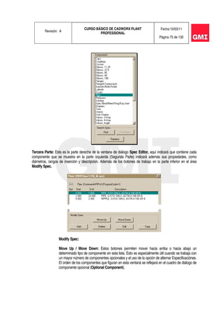 Revisión: A
CURSO BÁSICO DE CADWORX PLANT
PROFESSIONAL
Fecha:10/03/11
Página 75 de 130
Tercera Parte: Esta es la parte derecha de la ventana de diálogo Spec Editor, aquí indicará que contiene cada
componente que se muestra en la parte izquierda (Segunda Parte) indicará además sus propiedades, como
diámetros, rangos de inserción y descripcion. Además de los botones de trabajo en la parte inferior en el área
Modify Spec.
Modify Spec:
Move Up / Move Down: Estos botones permiten mover hacia arriba o hacia abajo un
determinado tipo de componente en esta lista. Esto es especialmente útil cuando se trabaja con
un mayor número de componentes opcionales y el uso de la opción de alternar Especificaciónes.
El orden de los componentes que figuran en esta ventaná se reflejará en el cuadro de diálogo de
componente opcional (Optional Component).
 