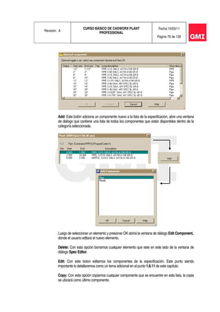 Revisión: A
CURSO BÁSICO DE CADWORX PLANT
PROFESSIONAL
Fecha:10/03/11
Página 76 de 130
Add: Este botón adiciona un componente nuevo a la lista de la especificación, abre una ventana
de diálogo que contiene una lista de todos los componentes que están disponibles dentro de la
categoría seleccionada.
Luego de seleccionar un elemento y presionar OK abrirá la ventana de diálogo Edit Component,
donde el usuario edtiará el nuevo elemento.
Delete: Con esta opción borramos cualquier elemento que este en este lado de la ventana de
diálogo Spec Editor.
Edit: Con este boton editamos los componentes de la especificación. Este punto siendo
importante lo detallaremos como un tema adicional en el punto 1.8.11 de este capítulo.
Copy: Con esta opción copiamos cualquier componente que se encuentre en esta lista, la copia
se ubicará como último componente.
 