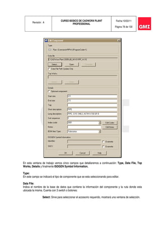 Revisión: A
CURSO BÁSICO DE CADWORX PLANT
PROFESSIONAL
Fecha:10/03/11
Página 78 de 130
En esta ventana de trabajo vemos cinco campos que detallaremos a continuación: Type, Data File, Top
Works, Details y finalmente ISOGEN Symbol Information.
Type:
En este campo se indicará el tipo de componente que se esta seleccionando para editar.
Data File:
Indica el nombre de la base de datos que contiene la información del componente y la ruta donde esta
ubicada la misma. Cuenta con 3 switch o botones:
Select: Sirve para seleccionar el accesorio requerido, mostrará una ventana de selección.
 