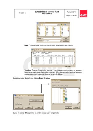 Revisión: A
CURSO BÁSICO DE CADWORX PLANT
PROFESSIONAL
Fecha:10/03/11
Página 79 de 130
Open: Con esta opción abrimos la base de datos del accesorio seleccionado.
Template: Esta opción se activa siempre y cuando estemos adicionando un accesorio
nuevo, y genera una plantilla con las áreas para definir los parámetros según el accesorio
que se quiere crear, muestra la siguiente ventana de diálogo:
Seleccionamos el directorio con el boton Select Directory:
Luego de aceptar (Ok), definimos un nombre para el nuevo componente:
 