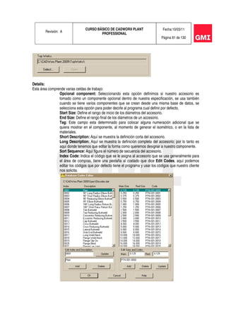 Revisión: A
CURSO BÁSICO DE CADWORX PLANT
PROFESSIONAL
Fecha:10/03/11
Página 81 de 130
Details:
Esta área comprende varias celdas de trabajo:
Opcional component: Seleccionando esta opción definimos si nuestro accesorio es
tomado como un componente opcional dentro de nuestra especificación, se usa también
cuando se tiene varios componentes que se crean desde una misma base de datos, se
selecciona esta opción para poder decirle al programa cual definir por defecto.
Start Size: Define el rango de inicio de los diámetros del accesorio.
End Size: Define el rango final de los diámetros de un accesorio.
Tag: Este campo esta determinado para colocar alguna numeración adicional que se
quiera mostrar en el componente, al momento de generar el isométrico, o en la lista de
materiales.
Short Description: Aquí se muestra la definición corta del accesorio.
Long Description: Aquí se muestra la definición completa del accesorio; por lo tanto es
aquí donde tenemos que editar la forma como queremos designar a nuestro componente.
Sort Sequence: Aquí figura el número de secuencia del accesorio.
Index Code: Indica el código que se le asigna al accesorio que se usa generalmente para
el área de compras, tiene una pestaña al costado que dice Edit Codes, aquí podemos
editar los códigos que por defecto tiene el programa y usar los códigos que nuestro cliente
nos solicita.
 