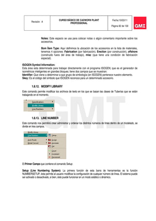 Revisión: A
CURSO BÁSICO DE CADWORX PLANT
PROFESSIONAL
Fecha:10/03/11
Página 82 de 130
Notes: Este espacio se usa para colocar notas o algún comentario importante sobre los
accesorios.
Bom Ítem Type: Aquí definimos la ubicación de los accesorios en la lista de materiales,
tenemos 4 opciones: Fabrication (por fabricación), Erection (por construcción), offshore
(construido fuera del área de trabajo), misc (que tiene una condición de fabricación
especial).
ISOGEN Symbol Information:
Esta área esta determinada para trabajar directamente con el programa ISOGEN; que es el generador de
isométricos inteligentes en grandes bloques; tiene dos campos que se muestran:
Identifier: Que viene a determinar a que grupo de simbología (en ISOGEN) pertenece nuestro elemento.
Skey: Es el código del símbolo que ISOGEN reconoce para un determinado accesorio.
1.8.12. MODIFY LIBRARY
Este comando permite modificar los archivos de texto en los que se basan las clases de Tuberías que se están
trabajando en el momento.
1.8.13. LINE NUMBER
Este comando nos permitirá crear administrar y ordenar los distintos números de línea dentro de un modelado, se
divide en tres campos.
El Primer Campo que contiene el comando Setup:
Setup (Line Numbering System): La primera función de esta barra de herramientas es la función
NUMBERSETUP, ésta permite al usuario modificar la configuración de cualquier número de línea. El sistema puede
ser activado o desactivado, si bien, éste puede funcionar en un modo estático o dinámico.
 