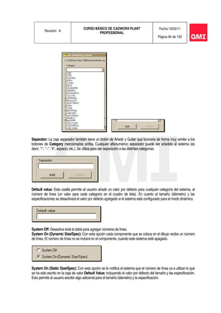 Revisión: A
CURSO BÁSICO DE CADWORX PLANT
PROFESSIONAL
Fecha:10/03/11
Página 84 de 130
Separator: La caja separador también tiene un botón de Añadir y Quitar que funciona de forma muy similar a los
botones de Category mencionados arriba. Cualquier alfanumérico separador puede ser añadido al sistema (es
decir, "-", "~", "#", espacio, etc.). Se utiliza para dar separación a las distintas categorías.
Default value: Esta casilla permite al usuario añadir un valor por defecto para cualquier categoría del sistema, al
número de línea (un valor para cada categoría en el cuadro de lista). En cuanto al tamaño (diámetro) y las
especificaciones se desactivará el valor por defecto agregado si el sistema está configurado para el modo dinámico.
System Off: Desactiva toda la tabla para agregar números de línea.
System On (Dynamic Size/Spec): Con esta opción cada componente que se coloca en el dibujo recibe un número
de línea. El número de línea no se incluirá en el componente, cuando este sistema esté apagado.
System On (Static Size/Spec): Con esta opción se le notifica al sistema que el número de línea va a utilizar lo que
se ha sido escrito en la caja de valor Default Value; incluyendo el valor por defecto del tamaño y las especificación.
Esto permite al usuario escribir algo adicional para el tamaño (diámetro) y la especificación.
 