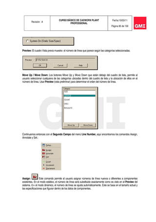 Revisión: A
CURSO BÁSICO DE CADWORX PLANT
PROFESSIONAL
Fecha:10/03/11
Página 85 de 130
Preview: El cuadro Vista previa muestra el número de línea que parece según las categorías seleccionadas.
Move Up / Move Down: Los botones Move Up y Move Down que están debajo del cuadro de lista, permite al
usuario seleccionar cualquiera de las categorías ubicadas dentro del cuadro de lista y la ubicación de ellos en el
número de línea. Usar Preview (vista preliminar) para determinar el orden del número de línea.
Continuamos entonces con el Segundo Campo del menú Line Number, aquí encontramos los comandos Assign,
Annotate y Set.:
Assign: Este comando permite al usuario asignar números de línea nuevos o diferentes a componentes
existentes. En el modo estático, el número de línea será substituido exactamente como es visto en el Preview del
sistema. En el modo dinámico, el número de línea se ajusta automáticamente. Este se basa en el tamaño actual y
las especificaciones que figuran dentro de los datos de componentes.
 