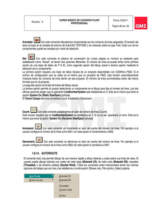 Revisión: A
CURSO BÁSICO DE CADWORX PLANT
PROFESSIONAL
Fecha:10/03/11
Página 86 de 130
Annotate: Con este comando etiquetamos componentes por los números de línea asignados. El tamaño del
texto se basa en la variable de entorno de AutoCAD TEXTSIZE y es colocado sobre la capa Text. Cada uno de los
componentes puede ser anotado por modo de selección.
Set: Con este comando el sistema de numeración de Líneas adopta un número ya existente para
establecerlo como “Actual“, se tienen tres opciones diferentes. El número de línea se puede tomar como primera
opción de una base de datos de P & ID, como segunda opción del dibujo actual o tercera opción mediante la
selección de un componente.
La primera opción requiere una base de datos Access de un proyecto desarrollado con CADWorx P&ID. Si el
archivo de configuración que se utiliza es el mismo que un proyecto de P&ID, esta función automáticamente
mostrará todos los números de línea dentro de ese proyecto. El número de línea suministrados serán del mismo
formato que en el proyecto.
La segunda opción es la lista de líneas del dibujo actual.
La tercera opción permite al usuario seleccionar un componente en el dibujo para fijar el número de línea. Las dos
últimas opciones exigen que la aplicación LineNumberSystem este establecida en 2. Esto es lo mismo que tener la
opción System On (Static Size/Spec) activada.
El Tercer Campo tiene los comandos Count, Increment y Decrement.:
Count: Con este comando establecemos el valor de número de línea (Count).
Esta función requiere que el LineNumberSystem se establezca en 1. Si no es así, aparecerá un error. Esto es lo
mismo que tener la opción System On (Dynamic Size/Spec) activada.
Increment: Con este comando se incrementa el valor de cuenta del número de línea. Por ejemplo si el
usuario configura el número de la línea como 0001 con esta opción lo incrementaría a 0002.
Decrement: Con este comando se disminuye el valor de cuenta del número de línea. Por ejemplo si el
usuario configura el número de la línea como 0002 con esta opción lo cambiaría a 0001.
1.8.14. AUTOROUTE
El comando Auto ruta permite dibujar de una manera rápida y eficaz tuberías y codos sobre una línea de ruteo. El
usuario puede dibujar tuberías con codos de radio largo (Butweld LR), de radio corto (Butweld SR), roscados
(Threaded), o de embone soldado (Socket Weld). Todos los comandos antes mencionados tienen las mismas
opciones de trabajo que son tres y las detallamos a continuación: Elbows only, Pick points y Select polyline
 