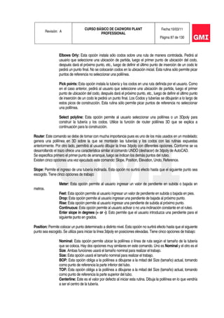 Revisión: A
CURSO BÁSICO DE CADWORX PLANT
PROFESSIONAL
Fecha:10/03/11
Página 87 de 130
Elbows Orly: Esta opción instala sólo codos sobre una ruta de manera controlada. Pedirá al
usuario que seleccione una ubicación de partida, luego el primer punto de ubicación del codo,
después dará el próximo punto, etc., luego de definir el último punto de inserción de un codo le
pedirá un punto final. No se colocarán codos en la ubicación inicial. Esta rutina sólo permite picar
puntos de referencia no seleccionar una polilínea.
Pick points: Esta opción instala la tubería y los codos en una ruta definida por el usuario. Como
en el caso anterior, pedirá al usuario que seleccione una ubicación de partida, luego el primer
punto de ubicación del codo, después dará el próximo punto, etc., luego de definir el último punto
de inserción de un codo le pedirá un punto final. Los Codos y tuberías se dibujarán a lo largo de
estos picos de construcción. Esta rutina sólo permite picar puntos de referencia no seleccionar
una polilínea.
Select polyline: Esta opción permite al usuario seleccionar una polilínea o un 3Dpoly para
construir la tubería y los codos. Utilice la función de router polilínea 3D que se explica a
continuación para la construcción.
Router: Este comando se debe de tomar con mucha importancia pues es uno de los más usados en un modelado;
genera una polilínea en 3D sobre la que se montarán las tuberías y los codos con las rutinas expuestas
anteriormente. Por otro lado, permitirá al usuario dibujar la línea 3dpoly con diferentes opciones. Conforme se va
desarrollando el trazo ofrece una característica similar al comando UNDO (deshacer) de 3dpoly de AutoCAD.
Se especifica primero el primer punto de arranque, luego se indican los demás puntos del ruteo.
Existen cinco opciones una vez ejecutado este comando: Slope, Position, Elevation, Undo, Reference.
Slope: Permite el ingreso de una tubería inclinada. Esta opción no surtirá efecto hasta que el siguiente punto sea
escogido. Tiene cinco opciones de trabajo:
Meter: Esta opción permite al usuario ingresar un valor de pendiente en subida o bajada en
metros.
Feet: Esta opción permite al usuario ingresar un valor de pendiente en subida o bajada en pies.
Drop: Esta opción permite al usuario ingresar una pendiente de bajada al próximo punto.
Rise: Esta opción permite al usuario ingresar una pendiente de subida al próximo punto.
Continuous: Esta opción permite al usuario activar o no una inclinación constante en el ruteo.
Enter slope in degrees (+ or -): Esto permite que el usuario introduzca una pendiente para el
siguiente punto en grados.
Position: Permite colocar un punto determinado a distinto nivel. Esta opción no surtirá efecto hasta que el siguiente
punto sea escogido. Se utiliza para iniciar la línea 3dpoly en posiciones elevadas. Tiene cinco opciones de trabajo:
Nominal: Esta opción permite ubicar la polilínea o línea de ruta según el tamaño de la tubería
que se coloca. Hay dos opciones muy similares en este comando. Uno es Nominal y el otro es el
Size. Ambas funciones usará el tamaño nominal para realizar el trabajo.
Size: Esta opción usará el tamaño nominal para realizar el trabajo.
BOP: Esta opción obliga a la polilínea a dibujarse a la mitad del Size (tamaño) actual, tomando
como punto de referencia la parte inferior del tubo.
TOP: Esta opción obliga a la polilínea a dibujarse a la mitad del Size (tamaño) actual, tomando
como punto de referencia la parte superior del tubo.
Centerline: Este es el valor por defecto al iniciar esta rutina. Dibuja la polilínea en lo que vendría
a ser el centro de la tubería.
 