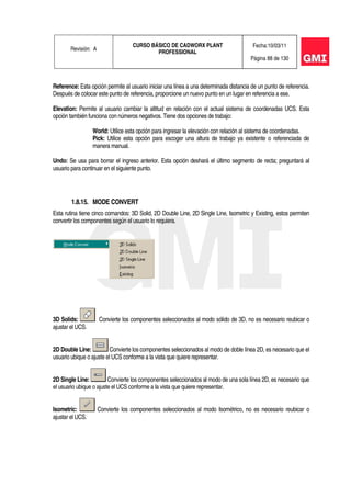 Revisión: A
CURSO BÁSICO DE CADWORX PLANT
PROFESSIONAL
Fecha:10/03/11
Página 88 de 130
Reference: Esta opción permite al usuario iniciar una línea a una determinada distancia de un punto de referencia.
Después de colocar este punto de referencia, proporcione un nuevo punto en un lugar en referencia a ese.
Elevation: Permite al usuario cambiar la altitud en relación con el actual sistema de coordenadas UCS. Esta
opción también funciona con números negativos. Tiene dos opciones de trabajo:
World: Utilice esta opción para ingresar la elevación con relación al sistema de coordenadas.
Pick: Utilice esta opción para escoger una altura de trabajo ya existente o referenciada de
manera manual.
Undo: Se usa para borrar el ingreso anterior. Esta opción deshará el último segmento de recta; preguntará al
usuario para continuar en el siguiente punto.
1.8.15. MODE CONVERT
Esta rutina tiene cinco comandos: 3D Solid, 2D Double Line, 2D Single Line, Isometric y Existing, estos permiten
convertir los componentes según el usuario lo requiera.
3D Solids: Convierte los componentes seleccionados al modo sólido de 3D, no es necesario reubicar o
ajustar el UCS.
2D Double Line: Convierte los componentes seleccionados al modo de doble línea 2D, es necesario que el
usuario ubique o ajuste el UCS conforme a la vista que quiere representar.
2D Single Line: Convierte los componentes seleccionados al modo de una sola línea 2D, es necesario que
el usuario ubique o ajuste el UCS conforme a la vista que quiere representar.
Isometric: Convierte los componentes seleccionados al modo Isométrico, no es necesario reubicar o
ajustar el UCS.
 