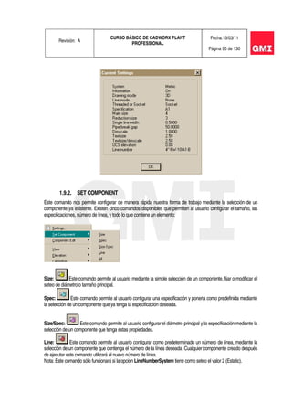 Revisión: A
CURSO BÁSICO DE CADWORX PLANT
PROFESSIONAL
Fecha:10/03/11
Página 90 de 130
1.9.2. SET COMPONENT
Este comando nos permite configurar de manera rápida nuestra forma de trabajo mediante la selección de un
componente ya existente. Existen cinco comandos disponibles que permiten al usuario configurar el tamaño, las
especificaciones, número de línea, y todo lo que contiene un elemento:
Size: Este comando permite al usuario mediante la simple selección de un componente, fijar o modificar el
seteo de diámetro o tamaño principal.
Spec: Este comando permite al usuario configurar una especificación y ponerla como predefinida mediante
la selección de un componente que ya tenga la especificación deseada.
Size/Spec: Este comando permite al usuario configurar el diámetro principal y la especificación mediante la
selección de un componente que tenga estas propiedades.
Line: Este comando permite al usuario configurar como predeterminado un número de línea, mediante la
selección de un componente que contenga el número de la línea deseada. Cualquier componente creado después
de ejecutar este comando utilizará el nuevo número de línea.
Nota: Este comando sólo funcionará si la opción LineNumberSystem tiene como seteo el valor 2 (Estatic).
 