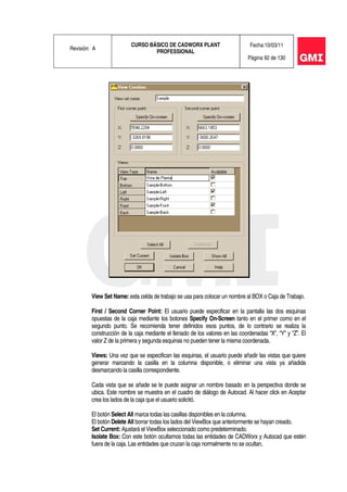 Revisión: A
CURSO BÁSICO DE CADWORX PLANT
PROFESSIONAL
Fecha:10/03/11
Página 92 de 130
View Set Name: esta celda de trabajo se usa para colocar un nombre al BOX o Caja de Trabajo.
First / Second Corner Point: El usuario puede especificar en la pantalla las dos esquinas
opuestas de la caja mediante los botones Specify On-Screen tanto en el primer como en el
segundo punto. Se recomienda tener definidos esos puntos, de lo contrario se realiza la
construcción de la caja mediante el llenado de los valores en las coordenadas “X”, “Y” y “Z”. El
valor Z de la primera y segunda esquinas no pueden tener la misma coordenada.
Views: Una vez que se especifican las esquinas, el usuario puede añadir las vistas que quiere
generar marcando la casilla en la columna disponible, o eliminar una vista ya añadida
desmarcando la casilla correspondiente.
Cada vista que se añade se le puede asignar un nombre basado en la perspectiva donde se
ubica. Este nombre se muestra en el cuadro de diálogo de Autocad. Al hacer click en Aceptar
crea los lados de la caja que el usuario solicitó.
El botón Select All marca todas las casillas disponibles en la columna.
El botón Delete All borrar todas los lados del ViewBox que anteriormente se hayan creado.
Set Current: Ajustará el ViewBox seleccionado como predeterminado.
Isolate Box: Con este botón ocultamos todas las entidades de CADWorx y Autocad que estén
fuera de la caja. Las entidades que cruzan la caja normalmente no se ocultan.
 