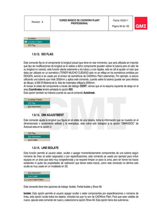Revisión: A
CURSO BÁSICO DE CADWORX PLANT
PROFESSIONAL
Fecha:10/03/11
Página 96 de 130
1.9.12. ISO FLAG
Este comando fija en el componente la longitud actual (que tiene en ese momento), que será utilizada sin importar
qué tipo de modificaciones de longitud se le realiza a dicho componente (pueden estirar la tubería pero el valor de
su longitud no variará), esta función afecta solamente a los tubos y a los nipples, esto es útil al ajustar un tubo que
deba ser utilizado en un isométrico (TENER MUCHO CUIDADO esto no se refleja en los isométricos emitidos por
ISOGEN, servirá si es usado por el emisor de isométricos de CADWorx Plant solamente). Por ejemplo, si estuvo
utilizando una tubería que mide 2000mm y aplica este comando, cuando estire la tubería (puede ser para efectos
de dibujo), el Bill Of Material de la lista de materiales reflejaría 2000mm.
Al revisar el xdata del componente a través del diálogo CEDIT, vemos que en la esquina izquierda de abajo en el
área Coordinates tendrá señalada la opción ISO.
Esta opción también se indicará cuando se usa el comando Autobreak.
1.9.13. DIM ADJUSTMENT
Este comando ajusta la longitud que figura en el xdata de una tubería, toma la información que se muestra en el
dimensionado o acotamiento editado y la reemplaza, esta rutina solo trabajará si la opción "DIMASSOC" de
Autocad esta en la opción 2.
1.9.14. LINE ISOLATE
Esta función permite al usuario aislar, ocultar o apagar momentáneamente componentes de una tubería según
números de línea (si están asignados) o por especificaciones, este comando es usado por ejemplo para incluir
equipos en un área que esta muy congestionada y se requiere limpiar un poco la zona, pero sin borrar los trazos
existentes ni quitar las propiedades de restricción que tienen estos trazos, como este comando no elimina solo
oculta es muy usado en un modelado en 3D.
Este comando tiene tres opciones de trabajo: Isolate, Partial Isolate y Show All.
Isolate: Esta opción permite al usuario apagar ocultar o aislar componentes por especificaciones o números de
línea, esta opción oculta todos los objetos, incluidos los que no son de CADWorx Plant. Para que sean visibles de
nuevo, ejecute este comando de nuevo y seleccione la opción Show All. Esta opción tiene dos submenús:
 