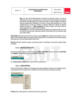 Revisión: A
CURSO BÁSICO DE CADWORX PLANT
PROFESSIONAL
Fecha:10/03/11
Página 97 de 130
Spec: Con esta opción seleccionaremos las tuberías que queremos ocultar, por el tipo de
especificaciones que usan, esta opción tiene una tercera línea de comando donde se encuentran
dos opciones más: List; aplicando esta opción se muestra un cuadro de diálogo con la lista de
todas las especificaciones trabajadas en el modelo, el usuario puede seleccionar una o varias
especificaciones en la lista para ocultarlas o mostrarlas mediante los métodos de selección
estándar de Windows. Y Select component que está por defecto; esta opción permite al
usuario seleccionar un componente dentro del dibujo.
Line Number: Con esta opción seleccionaremos las tuberías que queremos ocultar, por el tipo
de numero de Línea que usan, esta opción presenta la misma tercera línea de comandos al igual
que la anterior (Spec).
Partial Isolate: Esta opción funciona de forma similar a la opción Isolate, pero a diferencia de esta deja en torno al
dibujo o trazo elementos visibles como equipos, perfiles estructurales, etc. Esta opción tiene las mismas opciones
adicionales que el comando Isolate detallado anteriormente.
Show All: Esta opción desactiva cualquier comando para ocultar o de aislamiento y hace todos los objetos visibles
en el dibujo.
1.9.15. LINE ISOLATE PALETTE
Este comando activa o desactiva la Paleta de trabajo CADWorx LINE VIEW. (Revisar el punto 1.7.2. LINE VIEW,
en el Capitulo 1 de este Manual, para ver el detallado de esta paleta).
En el Cuarto Campo de Utility tenemos: Layer Control y Drawing Control.
1.9.16. LAYER CONTROL
Esta línea de Comando es utilizada como herramienta de ayuda para trabajar e interactuar con las distintas capas o
Layer generadas tanto en Autocad como en CADWorx, tiene nueve submenús como opciones de trabajo.
Previous: Esto se utiliza para fijar nuevamente como actual la capa anterior.
 