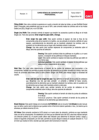 Revisión: A
CURSO BÁSICO DE CADWORX PLANT
PROFESSIONAL
Fecha:10/03/11
Página 99 de 130
Fitting Width: Esta rutina controla la apariencia en cuanto a tamaño de todas las bridas, ya sean ButWeld Socket
Weld o Roscadas, esta predefinido para que se use al 100%, este comando realiza los cambios solo en los modos
Doble Line (2D) y Single Line, no en 3D Solid.
Single Line Width: Este comando controla el espesor que tendrán los accesorios cuando se dibuja en el modo
Single Line. Tiene dos opciones: Enter single line pipe width y Change.
Enter single line pipe width: Esta opción controla el espesor de toda la línea de los
componentes antes de la inserción en el gráfico, una ves activado el comando y definido el nuevo
espesor, automáticamente los elementos que se insertarán adoptarán los cambios, esto no
sucederá con los elementos que ya hayan sido insertados anterior a este paso.
Change: Use esta opción para cambiar espesores de componentes ya existentes sobre el
dibujo, tiene tres opciones de selección:
Drawing: Esta opción cambiará todas los polilíneas en el gráfico a un nuevo
espesor, a excepción de las polilíneas en bloques insertados.
Layer: Esta opción cambiará el espesor de todas las polilíneas que estén en
una misma capa.
Individual polylines: Esta opción cambiará el espesor de las polilíneas que
seleccionemos, independiente de su capa.
Weld Size: Con esta rutina determinamos el tamaño de los puntos de soldadura que acompañan a los
componentes, también nos permitirá el cambio de puntos de soldadura que ya están situados en el dibujo, tiene dos
líneas de comandos adicionales como la rutina anterior (Single Line Width) para trabajar según la necesidad del
usuario.
Enter weld dot size for single line pipe: Aquí definimos el tamaño de los puntos de soldadura
que dibujemos, una ves que esta activado el comando y definido el nuevo tamaño,
automáticamente los elementos que se insertarán adoptarán los cambios, esto no sucederá con
los elementos que ya hayan sido insertados anterior a este paso.
Change: Use esta opción para cambiar tamaños de los puntos de soldadura en los
componentes existentes sobre el dibujo, tiene dos opciones de selección:
Drawing: Esta opción cambiará el tamaño de todos los puntos de soldadura
en el dibujo.
Individual polylines: Esta opción cambiará el tamaño de los puntos de
soldadura en los elementos que seleccionemos.
Break Distance: Esta opción trabaja con el comando AUTOBREAK visto en el punto 1.9.9 (Break) de este manual,
aquí se define cuanto será la distancia que quedará entre el final de la tubería quebrada o rota, y la tubería que la
atraviesa; por defecto tenemos 50 mm.
3D Follow: Este comando cambiará el UCS actual a un nuevo plano de ubicación, conforme se vaya insertando
cada uno de los componentes. Se establecerá una línea que se extiende fuera del UCS, esta línea indicará siempre
una dirección positiva (Z), el usuario puede utilizar este indicador para determinar la dirección (arriba o abajo) y
colocar el siguiente componente, por otro lado, permitirá al usuario dibujar la tubería en cualquier dirección X, Y o Z
sin tener que reubicar el UCS, recordar que esta opción sólo funcionará en modo 3D.
 
