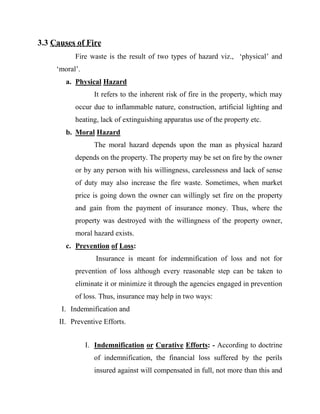 3.3 Causes of Fire
           Fire waste is the result of two types of hazard viz., „physical‟ and
     „moral‟.
        a. Physical Hazard
                  It refers to the inherent risk of fire in the property, which may
           occur due to inflammable nature, construction, artificial lighting and
           heating, lack of extinguishing apparatus use of the property etc.
        b. Moral Hazard
                  The moral hazard depends upon the man as physical hazard
           depends on the property. The property may be set on fire by the owner
           or by any person with his willingness, carelessness and lack of sense
           of duty may also increase the fire waste. Sometimes, when market
           price is going down the owner can willingly set fire on the property
           and gain from the payment of insurance money. Thus, where the
           property was destroyed with the willingness of the property owner,
           moral hazard exists.
        c. Prevention of Loss:
                   Insurance is meant for indemnification of loss and not for
           prevention of loss although every reasonable step can be taken to
           eliminate it or minimize it through the agencies engaged in prevention
           of loss. Thus, insurance may help in two ways:
      I. Indemnification and
      II. Preventive Efforts.


                I. Indemnification or Curative Efforts: - According to doctrine
                  of indemnification, the financial loss suffered by the perils
                  insured against will compensated in full, not more than this and
 