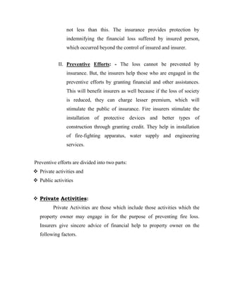 not less than this. The insurance provides protection by
                indemnifying the financial loss suffered by insured person,
                which occurred beyond the control of insured and insurer.


            II. Preventive Efforts: - The loss cannot be prevented by
                insurance. But, the insurers help those who are engaged in the
                preventive efforts by granting financial and other assistances.
                This will benefit insurers as well because if the loss of society
                is reduced, they can charge lesser premium, which will
                stimulate the public of insurance. Fire insurers stimulate the
                installation of protective devices and better types of
                construction through granting credit. They help in installation
                of fire-fighting apparatus, water supply and engineering
                services.


Preventive efforts are divided into two parts:
 Private activities and
 Public activities


 Private Activities:
         Private Activities are those which include those activities which the
   property owner may engage in for the purpose of preventing fire loss.
   Insurers give sincere advice of financial help to property owner on the
   following factors.
 