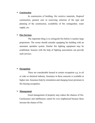  Construction
            In construction of building, fire resistive materials, fireproof
  construction, greatest care in exercising selection of the type and
  planning of the construction, availability of fire extinguisher, water
  supply, etc.


 Fire Services
            The important thing is to extinguish fire before it reaches large
  proportions. The owner should consider equipping his building with an
  automatic sprinkler system. Similar fire fighting equipment may be
  established. Insurers with the help of fighting associations can provide
  such services.




 Occupation
            There are considerable hazard in certain occupation e.g. in oil
  or coke or chemical industry. Insurance in these concerns is available at
  higher rate. Insurance help by stimulation and charging lesser premium in
  fire fencing occupation.


 Management
            Good management of property may reduce the chances of fire.
  Carelessness and indifference cannot be over emphasized because these
  increase the chance of fire.
 