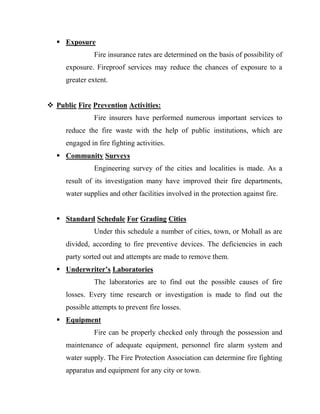  Exposure
               Fire insurance rates are determined on the basis of possibility of
     exposure. Fireproof services may reduce the chances of exposure to a
     greater extent.


 Public Fire Prevention Activities:
               Fire insurers have performed numerous important services to
     reduce the fire waste with the help of public institutions, which are
     engaged in fire fighting activities.
   Community Surveys
               Engineering survey of the cities and localities is made. As a
     result of its investigation many have improved their fire departments,
     water supplies and other facilities involved in the protection against fire.


   Standard Schedule For Grading Cities
               Under this schedule a number of cities, town, or Mohall as are
     divided, according to fire preventive devices. The deficiencies in each
     party sorted out and attempts are made to remove them.
   Underwriter’s Laboratories
               The laboratories are to find out the possible causes of fire
     losses. Every time research or investigation is made to find out the
     possible attempts to prevent fire losses.
   Equipment
               Fire can be properly checked only through the possession and
     maintenance of adequate equipment, personnel fire alarm system and
     water supply. The Fire Protection Association can determine fire fighting
     apparatus and equipment for any city or town.
 