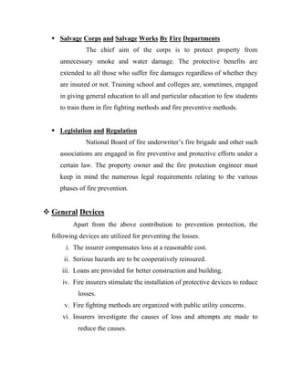  Salvage Corps and Salvage Works By Fire Departments
               The chief aim of the corps is to protect property from
     unnecessary smoke and water damage. The protective benefits are
     extended to all those who suffer fire damages regardless of whether they
     are insured or not. Training school and colleges are, sometimes, engaged
     in giving general education to all and particular education to few students
     to train them in fire fighting methods and fire preventive methods.


   Legislation and Regulation
               National Board of fire underwriter‟s fire brigade and other such
     associations are engaged in fire preventive and protective efforts under a
     certain law. The property owner and the fire protection engineer must
     keep in mind the numerous legal requirements relating to the various
     phases of fire prevention.


 General Devices
          Apart from the above contribution to prevention protection, the
  following devices are utilized for preventing the losses.
       i. The insurer compensates loss at a reasonable cost.
      ii. Serious hazards are to be cooperatively reinsured.
      iii. Loans are provided for better construction and building.
      iv. Fire insurers stimulate the installation of protective devices to reduce
            losses.
      v. Fire fighting methods are organized with public utility concerns.
      vi. Insurers investigate the causes of loss and attempts ate made to
            reduce the causes.
 