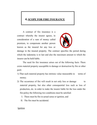 4. SCOPE FOR FIRE INSURANCE


         A contract of fire insurance is a
contract whereby the insurer agrees, in
consideration of a sum of money called
premium, to compensate another person
known as the insured for any loss or
damage to the insured property. The contract specifies the period during
which the indemnity is to last and also the maximum amount to which the
insurer can be held liable.
         The need for fire insurance arises out of the following facts: There
exists material property susceptible to damage or destruction by fire or other
peril.
1) That such material property has intrinsic value measurable in     terms of
   money.
2) The occurrence of fire will result in not only loss or damage            to
   material property, but also other consequential loss such as loss of
   production, etc. in order to make the insurer liable for the loss under the
   fire policy the following two conditions must be satisfied:
     I. There must be fire in actual sense or ignition, and
    II. The fire must be accidental.


Ignition
 