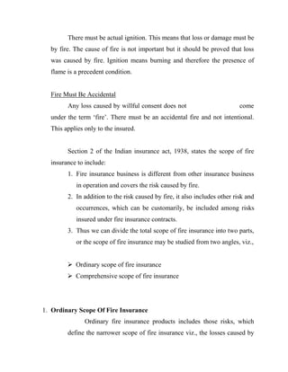 There must be actual ignition. This means that loss or damage must be
  by fire. The cause of fire is not important but it should be proved that loss
  was caused by fire. Ignition means burning and therefore the presence of
  flame is a precedent condition.


  Fire Must Be Accidental
        Any loss caused by willful consent does not                         come
  under the term „fire‟. There must be an accidental fire and not intentional.
  This applies only to the insured.


        Section 2 of the Indian insurance act, 1938, states the scope of fire
  insurance to include:
        1. Fire insurance business is different from other insurance business
           in operation and covers the risk caused by fire.
        2. In addition to the risk caused by fire, it also includes other risk and
           occurrences, which can be customarily, be included among risks
           insured under fire insurance contracts.
        3. Thus we can divide the total scope of fire insurance into two parts,
           or the scope of fire insurance may be studied from two angles, viz.,


         Ordinary scope of fire insurance
         Comprehensive scope of fire insurance




1. Ordinary Scope Of Fire Insurance
               Ordinary fire insurance products includes those risks, which
        define the narrower scope of fire insurance viz., the losses caused by
 