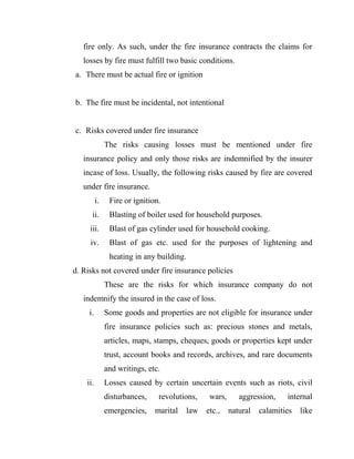 fire only. As such, under the fire insurance contracts the claims for
   losses by fire must fulfill two basic conditions.
a. There must be actual fire or ignition


b. The fire must be incidental, not intentional


c. Risks covered under fire insurance
               The risks causing losses must be mentioned under fire
   insurance policy and only those risks are indemnified by the insurer
   incase of loss. Usually, the following risks caused by fire are covered
   under fire insurance.
          i.    Fire or ignition.
      ii.       Blasting of boiler used for household purposes.
     iii.       Blast of gas cylinder used for household cooking.
     iv.        Blast of gas etc. used for the purposes of lightening and
                heating in any building.
d. Risks not covered under fire insurance policies
               These are the risks for which insurance company do not
   indemnify the insured in the case of loss.
     i.        Some goods and properties are not eligible for insurance under
               fire insurance policies such as: precious stones and metals,
               articles, maps, stamps, cheques, goods or properties kept under
               trust, account books and records, archives, and rare documents
               and writings, etc.
    ii.        Losses caused by certain uncertain events such as riots, civil
               disturbances,    revolutions,    wars,      aggression,    internal
               emergencies,    marital   law   etc.,    natural   calamities   like
 