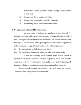 earthquakes, storms, cyclones, floods, drought, excessive heat
                or cold eave.
         iii.   Spontaneous fire in jungles or bushes.
         iv.    Spontaneous combustion caused by chemicals.
          v.    Theft during fire or after the breakout of fire.


2. Comprehensive Scope of Fire Insurance:
                Various types of policies are available in the form of fire
  insurance policies, which cover various types of risks allied to the risk of
  fire. Coverage of such risks under the purview of fire insurance has widened
  the scope of fire insurance. Some special policies have helped in a great way
  in broadening the scope of fire insurance in the following manner:
  (i)    By including the excluded perils and risks.
  (ii)   By including consequential losses and other indirect fire risks.
                In the first category, such excluded risks, which cannot be
  insured under general insurance schemes or policies, have been included
  under the cover of fire insurance. Such policies are called special perils
  insurance relating to spontaneous combustion, earthquakes, blasts etc.
         In the second category, such indirect risks and losses are covered.
  These are called consequential losses or risks.
 