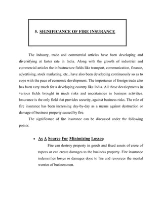 5. SIGNIFICANCE OF FIRE INSURANCE




      The industry, trade and commercial articles have been developing and
diversifying at faster rate in India. Along with the growth of industrial and
commercial articles the infrastructure fields like transport, communication, finance,
advertising, stock marketing, etc., have also been developing continuously so as to
cope with the pace of economic development. The importance of foreign trade also
has been very much for a developing country like India. All these developments in
various fields brought in much risks and uncertainties in business activities.
Insurance is the only field that provides security, against business risks. The role of
fire insurance has been increasing day-by-day as a means against destruction or
damage of business property caused by fire.
      The significance of fire insurance can be discussed under the following
points:


           As A Source For Minimizing Losses:
                    Fire can destroy property in goods and fixed assets of crore of
             rupees or can create damages to the business property. Fire insurance
             indemnifies losses or damages done to fire and resources the mental
             worries of businessmen.
 