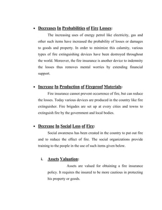  Decreases In Probabilities of Fire Losses:
         The increasing uses of energy petrol like electricity, gas and
  other such items have increased the probability of losses or damages
  to goods and property. In order to minimize this calamity, various
  types of fire extinguishing devices have been destroyed throughout
  the world. Moreover, the fire insurance is another device to indemnity
  the losses thus removes mental worries by extending financial
  support.


 Increase In Production of Fireproof Materials:
         Fire insurance cannot prevent occurrence of fire, but can reduce
  the losses. Today various devices are produced in the country like fire
  extinguisher. Fire brigades are set up at every cities and towns to
  extinguish fire by the government and local bodies.


 Decrease In Social Loss of Fire:
         Social awareness has been created in the country to put out fire
  and to reduce the effect of fire. The social organizations provide
  training to the people in the use of such items given below.


    i.   Assets Valuation:
                      Assets are valued for obtaining a fire insurance
         policy. It requires the insured to be more cautious in protecting
         his property or goods.
 