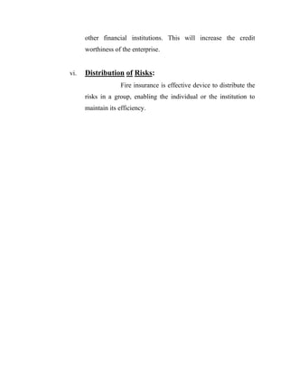 other financial institutions. This will increase the credit
      worthiness of the enterprise.


vi.   Distribution of Risks:
                    Fire insurance is effective device to distribute the
      risks in a group, enabling the individual or the institution to
      maintain its efficiency.
 