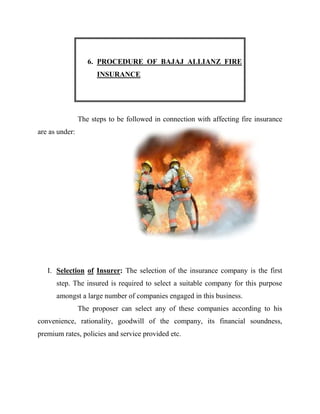 6. PROCEDURE OF BAJAJ ALLIANZ FIRE
                      INSURANCE




                The steps to be followed in connection with affecting fire insurance
are as under:




   I. Selection of Insurer: The selection of the insurance company is the first
      step. The insured is required to select a suitable company for this purpose
      amongst a large number of companies engaged in this business.
                The proposer can select any of these companies according to his
convenience, rationality, goodwill of the company, its financial soundness,
premium rates, policies and service provided etc.
 