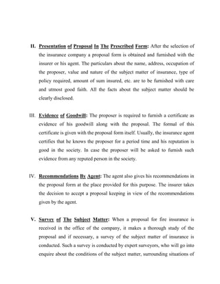 II. Presentation of Proposal In The Prescribed Form: After the selection of
    the insurance company a proposal form is obtained and furnished with the
    insurer or his agent. The particulars about the name, address, occupation of
    the proposer, value and nature of the subject matter of insurance, type of
    policy required, amount of sum insured, etc. are to be furnished with care
    and utmost good faith. All the facts about the subject matter should be
    clearly disclosed.


III. Evidence of Goodwill: The proposer is required to furnish a certificate as
    evidence of his goodwill along with the proposal. The formal of this
    certificate is given with the proposal form itself. Usually, the insurance agent
    certifies that he knows the proposer for a period time and his reputation is
    good in the society. In case the proposer will be asked to furnish such
    evidence from any reputed person in the society.


IV. Recommendations By Agent: The agent also gives his recommendations in
    the proposal form at the place provided for this purpose. The insurer takes
    the decision to accept a proposal keeping in view of the recommendations
    given by the agent.


V. Survey of The Subject Matter: When a proposal for fire insurance is
    received in the office of the company, it makes a thorough study of the
    proposal and if necessary, a survey of the subject matter of insurance is
    conducted. Such a survey is conducted by expert surveyors, who will go into
    enquire about the conditions of the subject matter, surrounding situations of
 