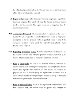 the subject matter, risks involved etc. The surveyors also verify the accuracy
      of the details furnished in the proposal.


 VI. Report by Surveyors: After the survey, the surveyors present a report to the
      insurance company. This report will state the physical and moral hazards
      involved in the proposal. This report serves as an important base for
      determining premium.


VII. Acceptance of Proposal: After determination of premium on the basis of
      risk involved, the proposal is accepted and intimation is sent to the proposer
      asking him to pay the premium within a specified period of time. If the
      surveyors present an adverse report, the proposal is rejected and a regret
      letter is sent to proposer.


VIII. Depositing of Premium Money: A lawful contract between the insured and
      the insurer is entered into, when the premium money is deposited by the
      insured. The risk commences as soon as the premium is remitted.


 IX. Issue of Cover Note: As soon as the premium money is deposited, the
      insurer issues a cover note (a provisional policy) indicating there is that the
      insured has deposited the premium and the insurer has accepted the
      proposal. On issue of absolute policy the legality of the cover note ends. A
      cover note can also be insured pending the process of survey of the subject
      matter and the premium has not been determined.


  X. Issue of Insurance Policy: When all the requirements under the risks have
      been complied with, the insurer issues the policy duly stamped and
 
