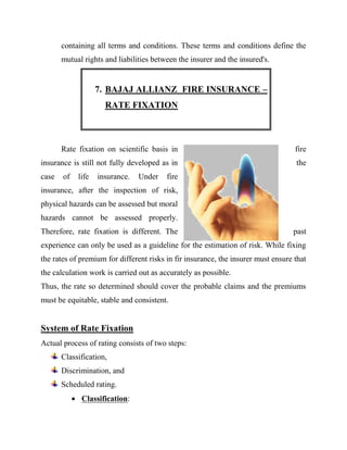 containing all terms and conditions. These terms and conditions define the
       mutual rights and liabilities between the insurer and the insured's.


                    7. BAJAJ ALLIANZ FIRE INSURANCE –
                      RATE FIXATION



       Rate fixation on scientific basis in                                        fire
insurance is still not fully developed as in                                       the
case   of    life   insurance.   Under   fire
insurance, after the inspection of risk,
physical hazards can be assessed but moral
hazards cannot be assessed properly.
Therefore, rate fixation is different. The                                        past
experience can only be used as a guideline for the estimation of risk. While fixing
the rates of premium for different risks in fir insurance, the insurer must ensure that
the calculation work is carried out as accurately as possible.
Thus, the rate so determined should cover the probable claims and the premiums
must be equitable, stable and consistent.


System of Rate Fixation
Actual process of rating consists of two steps:
       Classification,
       Discrimination, and
       Scheduled rating.
             Classification:
 