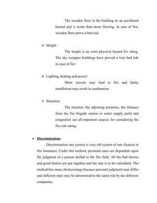 The wooden floor in the building its an accidental
               hazard and is worst than stone flooring. In case of fire,
               wooden floor prove a bad risk.


      Height:
                      The height is an extra physical hazard for rating.
               The sky scrapper buildings have proved a very bad risk
               in case of fire.


      Lighting, heating and power:
                      Short circuits may lead to fire and faulty
               installation may result in combustion.


      Situation:
                      The location, the adjoining premises, the distance
               from the fire brigade station or water supply point and
               congestion are all-important sources for considering the
               fire risk rating.


 Discrimination:
        Discrimination rate system is very old system of rate fixation in
  fire insurance. Under this method, premium rates are dependent upon
  the judgment of a person skilled in the fire field. All the bad factors
  and good factors are put together and the rate is to be calculated. The
  method has many shortcomings because personal judgment may differ
  and different rates may be determined to the same risk by the different
  companies.
 