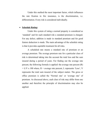 Under this method the most important factor, which influences
  the rate fixation in fire insurance, is the discrimination, i.e.
  differentiation. Every risk is considered individually.


 Schedule Rating:
        Under this system of rating a normal property is considered as
  „standard‟ and for each standard risk a standard premium is charged.
  For any defect, addition is made in standard premium and for good
  feature deduction is made. The main advantage of the schedule rating
  is that it provides equitable treatment for all risks.
        A scheduled rate means a standard rate of premium or an
  average premium. The average premium rate for a particular class of
  risk is determined taking into the account the total loss and the sum
  insured during a period of years. For finding out the average rate
  percent, the following formula is applied: the average rate percent (R)
  = L/V x 100 where, R = average rate percent, L represents „Loss‟, V
  represents the total sum insured of the subject matter. The gross or
  office premium is called the „Normal rate‟ or „average rate‟ of
  premium. As discussed above, each class of risk may differ from one
  another and therefore the principle of discrimination may also be
  applied.
 