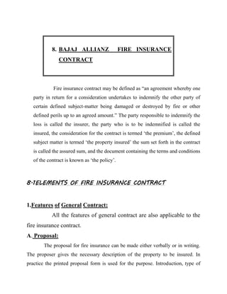 8. BAJAJ ALLIANZ                   FIRE INSURANCE
               CONTRACT



            Fire insurance contract may be defined as “an agreement whereby one
   party in return for a consideration undertakes to indemnify the other party of
   certain defined subject-matter being damaged or destroyed by fire or other
   defined perils up to an agreed amount.” The party responsible to indemnify the
   loss is called the insurer, the party who is to be indemnified is called the
   insured, the consideration for the contract is termed „the premium‟, the defined
   subject matter is termed „the property insured‟ the sum set forth in the contract
   is called the assured sum, and the document containing the terms and conditions
   of the contract is known as „the policy‟.



8.1ELEMENTS OF FIRE INSURANCE CONTRACT


1.Features of General Contract:
            All the features of general contract are also applicable to the
fire insurance contract.
A. Proposal:
        The proposal for fire insurance can be made either verbally or in writing.
The proposer gives the necessary description of the property to be insured. In
practice the printed proposal form is used for the purpose. Introduction, type of
 